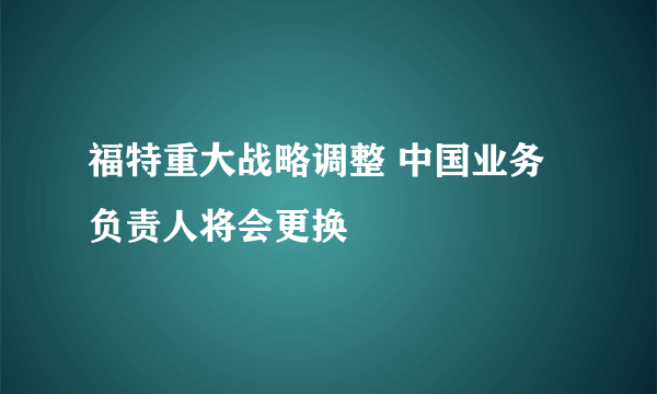 福特重大战略调整 中国业务负责人将会更换