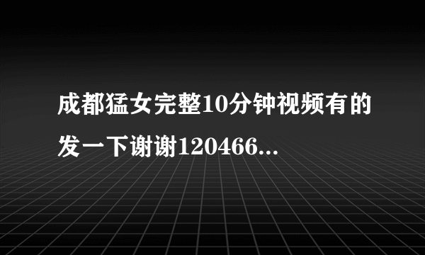 成都猛女完整10分钟视频有的发一下谢谢1204668319腾讯