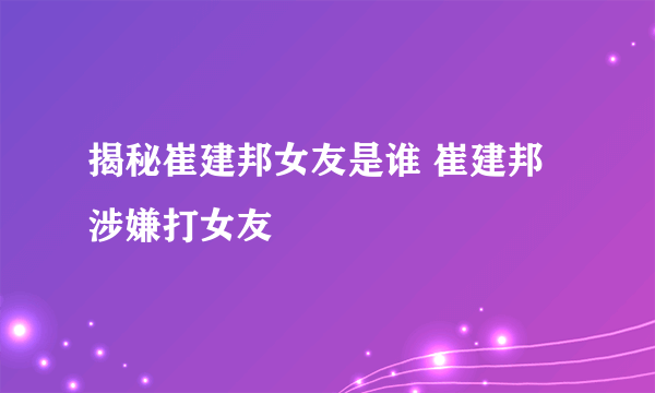 揭秘崔建邦女友是谁 崔建邦涉嫌打女友