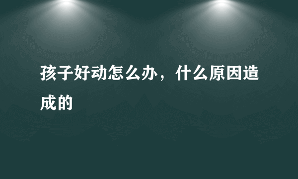 孩子好动怎么办，什么原因造成的