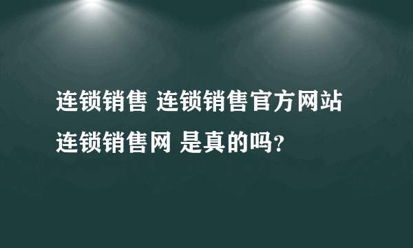 连锁销售 连锁销售官方网站 连锁销售网 是真的吗？