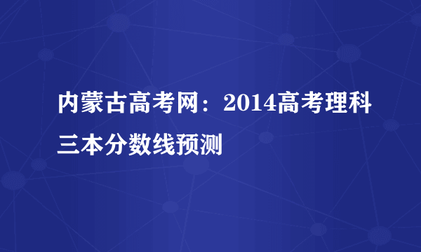 内蒙古高考网：2014高考理科三本分数线预测