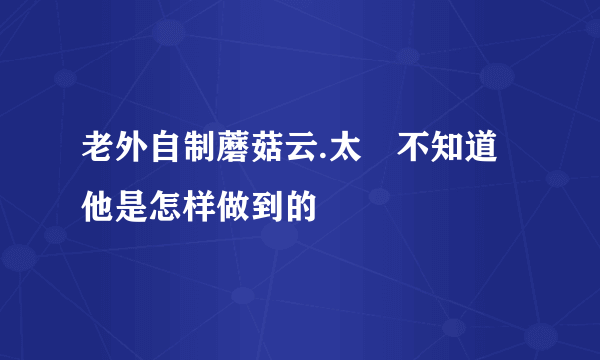 老外自制蘑菇云.太舑不知道他是怎样做到的