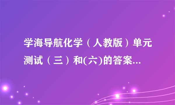 学海导航化学（人教版）单元测试（三）和(六)的答案学海导航·高中新课标同步攻略·化学（人教版）”单元测试（三）和(六)的答案要单元测试（三）和(六)的答案