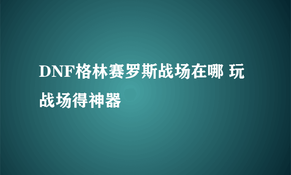 DNF格林赛罗斯战场在哪 玩战场得神器