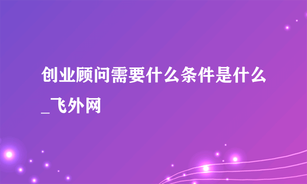 创业顾问需要什么条件是什么_飞外网