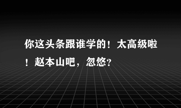 你这头条跟谁学的！太高级啦！赵本山吧，忽悠？