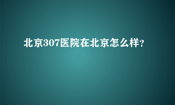 北京307医院在北京怎么样？