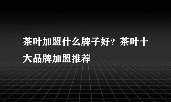 茶叶加盟什么牌子好？茶叶十大品牌加盟推荐