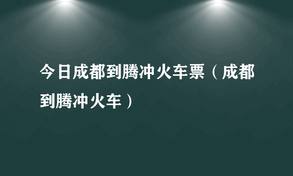 今日成都到腾冲火车票（成都到腾冲火车）