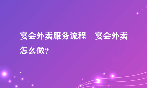 宴会外卖服务流程 宴会外卖怎么做？