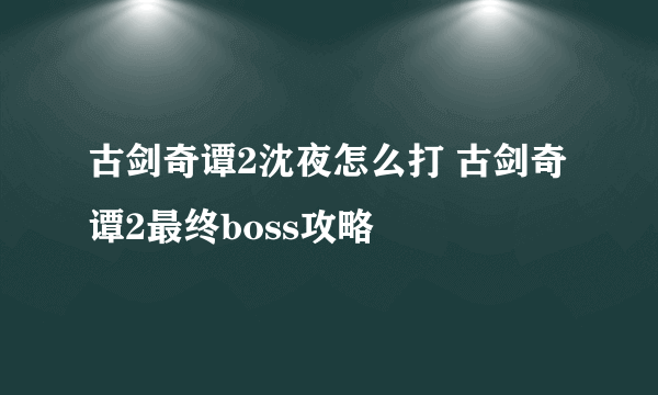 古剑奇谭2沈夜怎么打 古剑奇谭2最终boss攻略