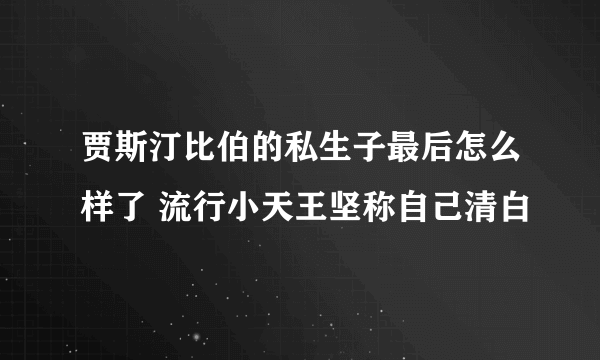 贾斯汀比伯的私生子最后怎么样了 流行小天王坚称自己清白