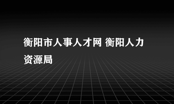 衡阳市人事人才网 衡阳人力资源局