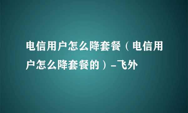 电信用户怎么降套餐（电信用户怎么降套餐的）-飞外