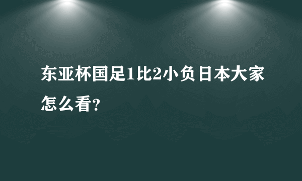 东亚杯国足1比2小负日本大家怎么看？