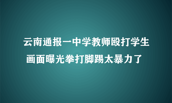 云南通报一中学教师殴打学生 画面曝光拳打脚踢太暴力了