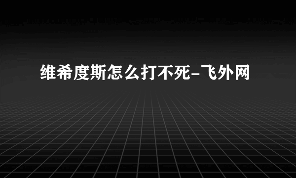 维希度斯怎么打不死-飞外网