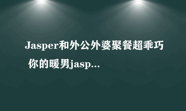 Jasper和外公外婆聚餐超乖巧 你的暖男jasper已上线