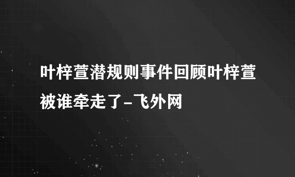 叶梓萱潜规则事件回顾叶梓萱被谁牵走了-飞外网