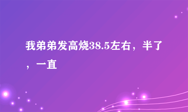 我弟弟发高烧38.5左右，半了，一直