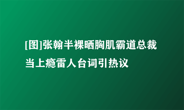 [图]张翰半裸晒胸肌霸道总裁当上瘾雷人台词引热议