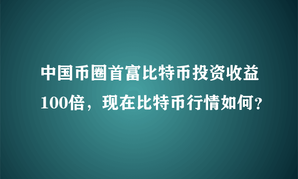 中国币圈首富比特币投资收益100倍，现在比特币行情如何？