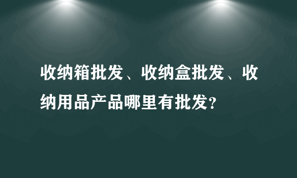 收纳箱批发、收纳盒批发、收纳用品产品哪里有批发？