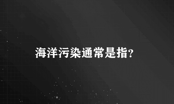 海洋污染通常是指？