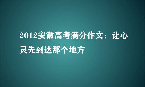 2012安徽高考满分作文：让心灵先到达那个地方