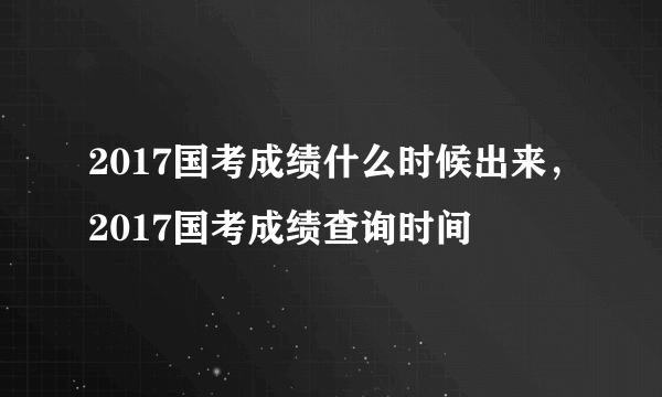 2017国考成绩什么时候出来，2017国考成绩查询时间