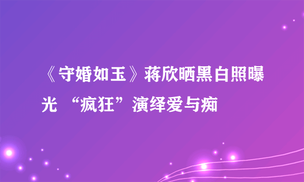 《守婚如玉》蒋欣晒黑白照曝光 “疯狂”演绎爱与痴