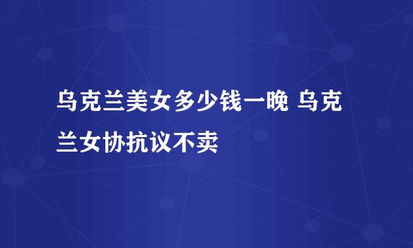 乌克兰美女多少钱一晚 乌克兰女协抗议不卖