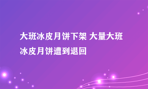 大班冰皮月饼下架 大量大班冰皮月饼遭到退回