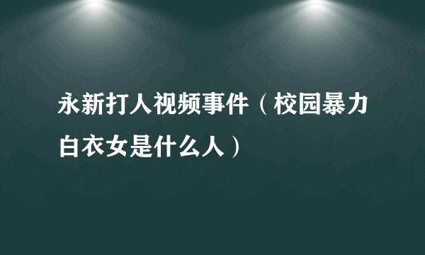 永新打人视频事件（校园暴力白衣女是什么人）