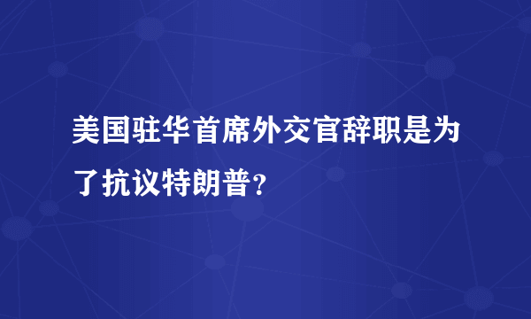 美国驻华首席外交官辞职是为了抗议特朗普？