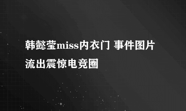 韩懿莹miss内衣门 事件图片流出震惊电竞圈