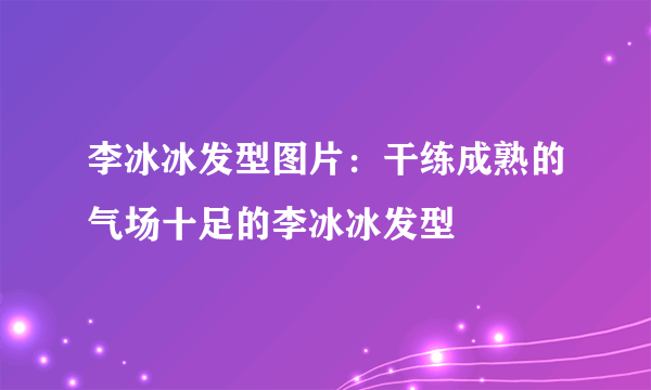 李冰冰发型图片：干练成熟的气场十足的李冰冰发型