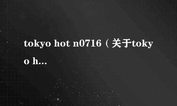 tokyo hot n0716（关于tokyo hot n0716的简介）