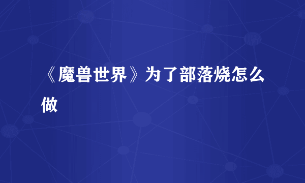 《魔兽世界》为了部落烧怎么做