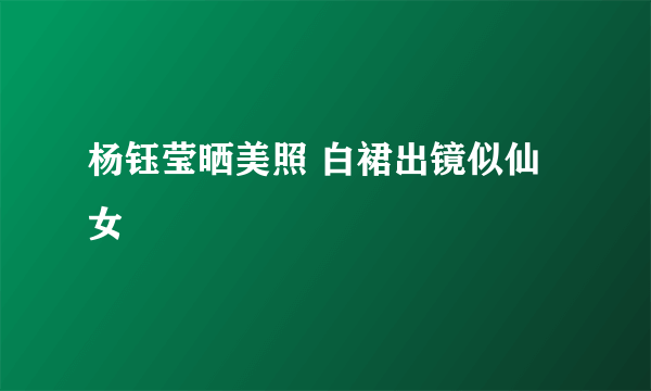 杨钰莹晒美照 白裙出镜似仙女