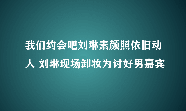 我们约会吧刘琳素颜照依旧动人 刘琳现场卸妆为讨好男嘉宾