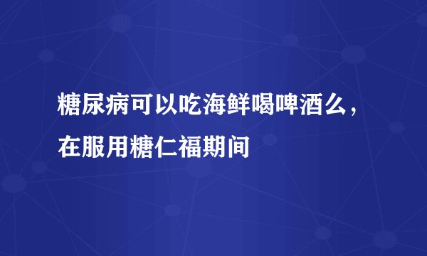 糖尿病可以吃海鲜喝啤酒么，在服用糖仁福期间