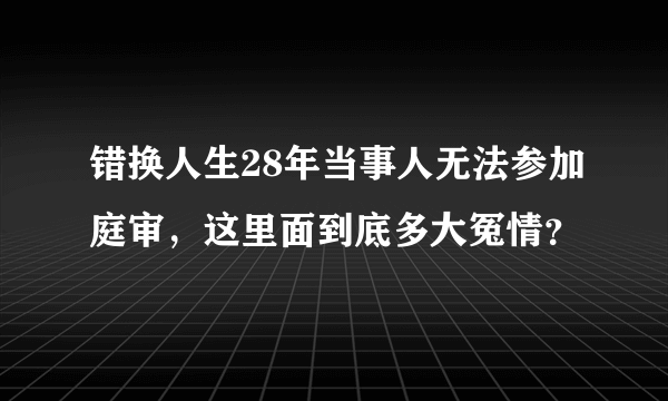 错换人生28年当事人无法参加庭审，这里面到底多大冤情？