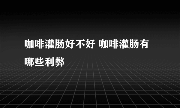 咖啡灌肠好不好 咖啡灌肠有哪些利弊