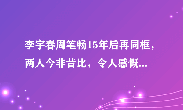 李宇春周笔畅15年后再同框，两人今非昔比，令人感慨万千，感情还依旧吗？