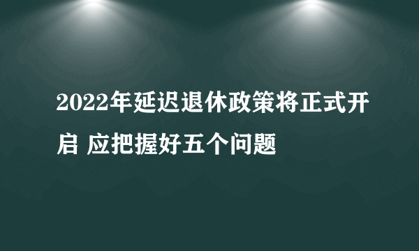 2022年延迟退休政策将正式开启 应把握好五个问题