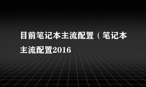 目前笔记本主流配置（笔记本主流配置2016