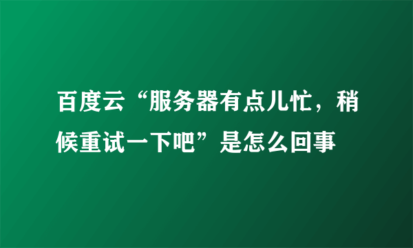 百度云“服务器有点儿忙，稍候重试一下吧”是怎么回事