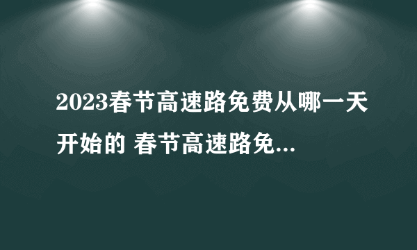 2023春节高速路免费从哪一天开始的 春节高速路免费时间2023